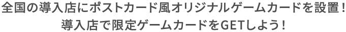 全国の導入店にポストカード風オリジナルゲームカードを設置！ 導入店で限定ゲームカードをGETしよう！