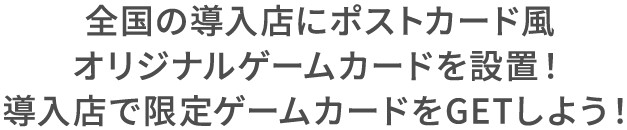 全国の導入店にポストカード風オリジナルゲームカードを設置！ 導入店で限定ゲームカードをGETしよう！